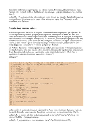 fracionário. Então vamos sugerir que ele use o ponto decimal. Nesse caso, não executamos o break.
Nenhum outro comando no bloco if/elif/else será executado, e o loop recomeçará de novo a partir da
linha 6.
Linhas 16 e 17: aqui vamos tratar todos os demais casos, dizendo que o que foi digitado não se parece
com um número. Novamente, sem o break, o loop reiniciará, e logo o sinal ':' aparecerá na tela
aguardando nova digitação.


Associação de nomes a valores
Voltemos ao problema do cálculo de despesas. Nossa meta é fazer um programa que seja capaz de
calcular a partilha de gastos de qualquer grupo de pessoas, e não apenas de Ana e Bia. Para isso,
vamos precisar associar o nome das pessoas aos seus respectivos gastos. A linguagem Python possui
uma estrutura de dados ideal para essa aplicação. É o dicionário, conhecido pelos programadores Perl
como hash ou associação. Como ocorre em Perl, em Python o dicionário serve para associar chaves a
valores. O mais comum é que as chaves sejam strings, como no nosso caso, onde as chaves serão
nomes de pessoas. Mas as chaves podem ser qualquer tipo de objeto.
Em Python o dicionário é bem mais poderoso que em Perl, pois seus valores podem conter qualquer
tipo de objeto como listas e até mesmo outros dicionários. Para entender rapidamente o funcionamento
de um dicionário, nada melhor que experimentar com o interpretador interativo IDLE. Faça os
seguintes testes, que explicaremos a seguir, com a listagem 7.
Listagem 7


  1   Python 1.5.2 (#0, Apr 13 1999, 10:51:12) [MSC 32 bit (Intel)] on win32
  2   Copyright 1991-1995 Stichting Mathematisch Centrum, Amsterdam
  3   dic = {}
  4   >>> dic['ze'] = 300
  5   >>> dic['mauricio'] = 100
  6   >>> dic['heloisa'] = 150
  7   >>> dic['ze']
  8   300
  9   >>> dic
 10   {'mauricio': 100, 'ze': 300, 'heloisa': 150}
 11   >>> dic['ze'] = 200
 12   >>> dic
 13   {'mauricio': 100, 'ze': 200, 'heloisa': 150}
 14   >>> dic.keys()
 15   ['mauricio', 'ze', 'heloisa']
 16   >>> dic['paulo']
 17   Traceback (innermost last):
 18       File '', line 1, in ?
 19        dic['paulo']
 20   KeyError: paulo
 21   >>> dic.has_key('heloisa')
 22   1
 23   >>> dic.has_key('paulo')
 24   0
 25   >>>


Linha 3: antes de usar um dicionário, é preciso criá-lo. Nesse caso, criamos um dicionário vazio. As
chaves {} são usadas para representar dicionários, como veremos novamente nas linhas 10 e 13.
Linhas 4, 5 e 6: criamos três itens no dicionário, usando as chaves 'ze', 'mauricio' e 'heloisa' e os
valores 300, 100 e 150, respectivamente.
Linhas 7 e 8: aqui acessamos o valor associado à chave 'ze' e obtemos o número 300.
 