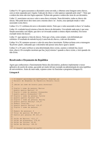 Linhas 9 e 10: agora acessamos o dicionário como um todo, e obtemos uma listagem entre chaves,
com os itens separados por vírgula. Cada par de chave e valor aparece separado pelo sinal ':'. Note que
a ordem dos itens não tem lógica aparente. Python não garante a ordem dos itens de um dicionário.
Linha 11: associamos um novo valor a uma chave existente. Num dicionário, todas as chaves são
únicas. Não pode haver dois itens com a mesma chave 'ze'. Assim, essa operação muda o valor
associado à esta chave.
Linhas 12 e 13: exibimos de novo o dicionário inteiro. Note que o valor associado à chave 'ze' mudou.
Linha 14: o método keys() retorna a lista de chaves do dicionário. Um método nada mais é que uma
função associada a um objeto, que deve ser invocada usando a sintaxe objeto.metodo(). Em nosso
exemplo temos dic.keys().
Linha 15: aqui aparece a lista de chaves. Note que a lista, como sempre, vem delimitada por
colchetes. O resultado do método keys() é uma lista de chaves, e não um dicionário.
Linhas 16 a 20: tentamos acessar o valor de uma chave inexistente. Python reclama com a mensagem
'KeyError: paulo', indicando que o dicionário não possui uma chave igual a 'paulo'.
Linhas 21 a 24: para verificar se uma determinada chave existe, usamos o método has_key()
(tem_chave). Os exemplos mostram que has_key() retorna 1 quando a chave existe, e zero quando ela
não existe.


Resolvendo o Orçamento da República
Agora que conhecemos o funcionamento básico dos dicionários, podemos implementar o nosso
aplicativo de acerto de contas, que pode ser muito útil por exemplo na administração de uma república
de universitários. Antes de mais nada, vejamos como vai funcionar o programa (listagem 8):
Listagem 8


  1   D:magnetaprendaprogcap04>python desprep1.py
  2   Balanco de despesas da Republica Recanto Suico
  3
  4   (deixe um nome em branco para encerrar)
  5
  6   Digite   o nome da pessoa: Marcos
  7   Quanto   gastou Marcos? 10
  8   Digite   o nome da pessoa: Alexandre
  9   Quanto   gastou Alexandre? 500
 10   Digite   o nome da pessoa: Tyrone
 11   Quanto   gastou Tyrone? 250
 12   Digite   o nome da pessoa: Harley
 13   Quanto   gastou Harley? 124,67
 14   Numero   invalido.
 15   Quanto   gastou Harley? 124.67
 16   Digite   o nome da pessoa:
 17
 18   Numero de pessoas: 4
 19   Total de gastos: R$ 884.67
 20   Gastos por pessoa: R$ 221.17
 21
 22   Saldo   de   Marcos: -211.17
 23   Saldo   de   Alexandre: 278.83
 24   Saldo   de   Tyrone: 28.83
 25   Saldo   de   Harley: -96.50
 26
 27   D:magnetaprendaprogcap04>
 