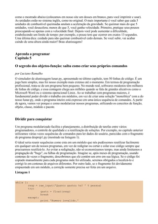 como o mostrado abaixo (colocamos em nosso site um desses em branco, para você imprimir e usar).
As unidades estão no sistema inglês, como no original. O mais importante é você saber que cada 5
unidades de combustível queimadas anulam a aceleração da gravidade. Se queimar mais do que 5
unidades, você desacelera; menos do que 5, você ganha velocidade. Primeiro, pratique seus pousos
preocupando-se apenas com a velocidade final. Depois você pode aumentar a dificuldade,
estabelecendo um limite de tempo: por exemplo, o pouso tem que ocorrer em exatos 13 segundos.
Uma última dica: cuidado para não queimar combustível cedo demais. Se você subir, vai acabar
caindo de uma altura ainda maior! Boas alunissagens!


Aprenda a programar
Capítulo 5

O segredo dos objetos-função: saiba como criar seus próprios comandos
por Luciano Ramalho
O simulador de alunissagem lunar.py, apresentado no último capítulo, tem 50 linhas de código. É um
jogo bem simples, mas foi nosso exemplo mais extenso até o momento. Em termos de programação
profissional, trata-se de um programa bem pequeno. No mundo real, softwares modestos têm milhares
de linhas de código, e essa contagem chega aos milhões quando se fala de grandes alicativos como o
Microsoft Word ou o sistema operacional Linux. Ao se trabalhar com programas maiores, é
fundamental poder dividir o trabalho em módulos, em vez de criar uma solução "monolítica" com a do
nosso lunar.py, onde o programa inteiro está expresso em uma única sequência de comandos. A partir
de agora, vamos ver porque e como modularizar nossos programas, utilizando os conceitos de função,
objeto, classe, módulo e pacote.


Dividir para conquistar
Um programa modularizado facilita o planejamento, a distribuição de tarefas entre vários
programadores, o controle de qualidade e a reutilização de soluções. Por exemplo, no capítulo anterior
utilizamos várias vezes sequências de comandos para ler dados do usuário, parecidas com o fragmento
do programa desprep1.py (mostrado na listagem 1).
O ideal seria reunir sequências como esta em um módulo que nós pudéssemos reutilizar facilmente
em qualquer um de nossos programas, em vez de redigitar ou cortar e colar esse código sempre que
precisarmos reutilizá-lo. Ao evitar a redigitação, não só economizamos tempo, mas ainda limitamos a
propagação de "bugs", ou falhas de programação. Imagine se, após meses de programação, usando
centenas de vezes o fragmento, descobrimos que ele contém um erro em sua lógica. Se o código foi
copiado manualmente para cada programa onde foi utilizado, seremos obrigados a localizá-lo e
corrigi-lo em centenas de arquivos diferentes. Por outro lado, se o fragmento foi devidamente
empacotado em um módulo, a correção somente precisa ser feita em um arquivo.
Listagem 1


while 1:
        resp = raw_input('Quanto gastou %s? ' % pessoa)
        try:
                gasto = float(resp)
                break
        except:
                print 'Numero invalido.'
 