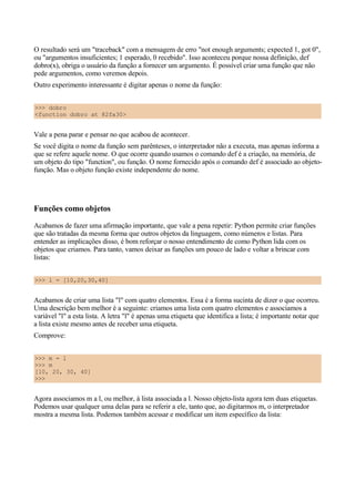 O resultado será um "traceback" com a mensagem de erro "not enough arguments; expected 1, got 0",
ou "argumentos insuficientes; 1 esperado, 0 recebido". Isso aconteceu porque nossa definição, def
dobro(x), obriga o usuário da função a fornecer um argumento. É possível criar uma função que não
pede argumentos, como veremos depois.
Outro experimento interessante é digitar apenas o nome da função:


>>> dobro
<function dobro at 82fa30>


Vale a pena parar e pensar no que acabou de acontecer.
Se você digita o nome da função sem parênteses, o interpretador não a executa, mas apenas informa a
que se refere aquele nome. O que ocorre quando usamos o comando def é a criação, na memória, de
um objeto do tipo "function", ou função. O nome fornecido após o comando def é associado ao objeto-
função. Mas o objeto função existe independente do nome.




Funções como objetos
Acabamos de fazer uma afirmação importante, que vale a pena repetir: Python permite criar funções
que são tratadas da mesma forma que outros objetos da linguagem, como números e listas. Para
entender as implicações disso, é bom reforçar o nosso entendimento de como Python lida com os
objetos que criamos. Para tanto, vamos deixar as funções um pouco de lado e voltar a brincar com
listas:


>>> l = [10,20,30,40]


Acabamos de criar uma lista "l" com quatro elementos. Essa é a forma sucinta de dizer o que ocorreu.
Uma descrição bem melhor é a seguinte: criamos uma lista com quatro elementos e associamos a
variável "l" a esta lista. A letra "l" é apenas uma etiqueta que identifica a lista; é importante notar que
a lista existe mesmo antes de receber uma etiqueta.
Comprove:


>>> m = l
>>> m
[10, 20, 30, 40]
>>>


Agora associamos m a l, ou melhor, à lista associada a l. Nosso objeto-lista agora tem duas etiquetas.
Podemos usar qualquer uma delas para se referir a ele, tanto que, ao digitarmos m, o interpretador
mostra a mesma lista. Podemos também acessar e modificar um item específico da lista:
 
