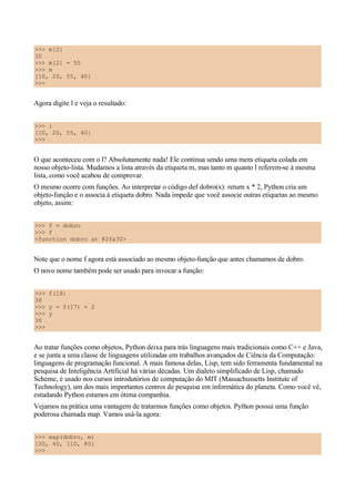>>> m[2]
30
>>> m[2] = 55
>>> m
[10, 20, 55, 40]
>>>


Agora digite l e veja o resultado:


>>> l
[10, 20, 55, 40]
>>>


O que aconteceu com o l? Absolutamente nada! Ele continua sendo uma mera etiqueta colada em
nosso objeto-lista. Mudamos a lista através da etiqueta m, mas tanto m quanto l referem-se à mesma
lista, como você acabou de comprovar.
O mesmo ocorre com funções. Ao interpretar o código def dobro(x): return x * 2, Python cria um
objeto-função e o associa à etiqueta dobro. Nada impede que você associe outras etiquetas ao mesmo
objeto, assim:


>>> f = dobro
>>> f
<function dobro at 82fa30>


Note que o nome f agora está associado ao mesmo objeto-função que antes chamamos de dobro.
O novo nome também pode ser usado para invocar a função:


>>> f(19)
38
>>> y = f(17) + 2
>>> y
36
>>>


Ao tratar funções como objetos, Python deixa para trás linguagens mais tradicionais como C++ e Java,
e se junta a uma classe de linguagens utilizadas em trabalhos avançados de Ciência da Computação:
linguagens de programação funcional. A mais famosa delas, Lisp, tem sido ferramenta fundamental na
pesquisa de Inteligência Artificial há várias décadas. Um dialeto simplificado de Lisp, chamado
Scheme, é usado nos cursos introdutórios de computação do MIT (Massachussetts Institute of
Technology), um dos mais importantes centros de pesquisa em informática do planeta. Como você vê,
estudando Python estamos em ótima companhia.
Vejamos na prática uma vantagem de tratarmos funções como objetos. Python possui uma função
poderosa chamada map. Vamos usá-la agora:


>>> map(dobro, m)
[20, 40, 110, 80]
>>>
 