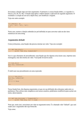 Invocamos a função map com dois argumentos. O primeiro é a nossa função dobro, e o segundo é a
lista m, [10, 20, 55, 40]. A função map aplica o objeto-função a cada item do segundo argumento. O
resultado é a criação de um novo objeto-lista, sem modificar o original.
Veja este outro exemplo:


>>> map(str, m)
['10', '20', '55', '40']
>>>


Neste caso, usamos a função embutida (ou pré-definida) str para converter cada um dos itens
numéricos em uma string.


Argumentos default
Como já dissemos, uma função não precisa retornar um valor. Veja este exemplo:


>>> def bom_dia():
...     print 'Bom dia, humanóide!'


Isso é o que chamamos de procedimento: uma função que faz alguma coisa (neste caso, imprime uma
mensagem), mas não retorna um valor. Você pode invocá-lo assim:


>>> bom_dia()
Bom dia, humanóide!
>>>


É inútil usar esse procedimento em uma expressão:


>>>   x = bom_dia()
Bom   dia, humanóide!
>>>   x
>>>   x == None
1
>>>


Nossa função bom_dia dispensa argumentos, já que em sua definição não colocamos nada entre os
parênteses. Para sermos mais simpáticos com nossos usuários, poderíamos modificá-la para aceitar um
nome, desta maneira:


>>> def bom_dia(nome = 'humanóide'):
...     print 'Bom dia, %s!' % nome


Note que, neste caso, associamos um valor ao argumento nome. É o chamado valor "default", que será
usado caso o argumento não seja fornecido.
Veja como:
 