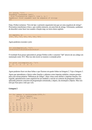 >>> join(s, 't')
Traceback (innermost last):
  File "<interactive input>", line 1, in ?
TypeError: first argument must be sequence of strings
>>>


Oops, Python reclamou: "Erro de tipo: o primeiro argumento tem que ser uma sequência de strings".
Precisamos transformar a lista s, que contêm números, em uma lista de strings. Felizmente, acabamos
de descobrir como fazer isso usando a função map, no início deste capítulo:


>>> map(str, s)
['0', '0', '1', '2', '3', '4', '5']


Agora podemos executar o join:


>>> join(map(str,s), 't')
'0011001110112011301140115'


O resultado ficou pouco apresentável, porque Python exibe o caractere "tab" através de seu código em
numeração octal, 011. Mas isso não ocorre se usamos o comando print:


>>> print join(map(str,s), 't')
0   0   1   2   3   4   5
>>>


Agora podemos fazer em duas linhas o que fizemos em quatro linhas na listagem 2. Veja a listagem 3.
Agora que aprendemos o básico sobre funções e sabemos como importar módulos, estamos prontos
para criar nossas próprias "bibliotecas de código". Hoje vimos como definir e importar funções. Em
seguida, aprenderemos como organizá-las em módulos e usá-las no contexto de programas maiores,
aplicando primeiro conceitos da programação estruturada, e depois, da orientação a objetos. Mas isso
terá que ficar para o mês que vem.


Listagem 2


>>>   for semana in monthcalendar(2000,3):
...       for dia in semana:
...           print '%st' % dia,
...       print
...
0     0    1    2    3    4    5
6     7    8    9    10   11   12
13    14   15   16   17   18   19
20    21   22   23   24   25   26
27    28   29   30   31   0    0
>>>
 