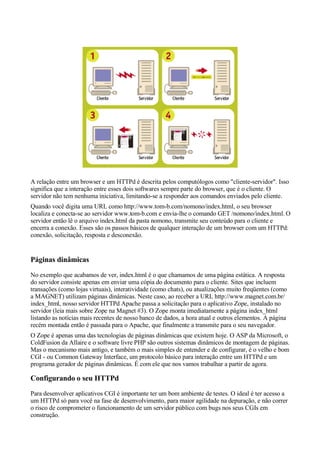 A relação entre um browser e um HTTPd é descrita pelos computólogos como "cliente-servidor". Isso
significa que a interação entre esses dois softwares sempre parte do browser, que é o cliente. O
servidor não tem nenhuma iniciativa, limitando-se a responder aos comandos enviados pelo cliente.
Quando você digita uma URL como http://www.tom-b.com/nomono/index.html, o seu browser
localiza e conecta-se ao servidor www.tom-b.com e envia-lhe o comando GET /nomono/index.html. O
servidor então lê o arquivo index.html da pasta nomono, transmite seu conteúdo para o cliente e
encerra a conexão. Esses são os passos básicos de qualquer interação de um browser com um HTTPd:
conexão, solicitação, resposta e desconexão.


Páginas dinâmicas
No exemplo que acabamos de ver, index.html é o que chamamos de uma página estática. A resposta
do servidor consiste apenas em enviar uma cópia do documento para o cliente. Sites que incluem
transações (como lojas virtuais), interatividade (como chats), ou atualizações muito freqüentes (como
a MAGNET) utilizam páginas dinâmicas. Neste caso, ao receber a URL http://www.magnet.com.br/
index_html, nosso servidor HTTPd Apache passa a solicitação para o aplicativo Zope, instalado no
servidor (leia mais sobre Zope na Magnet #3). O Zope monta imediatamente a página index_html
listando as notícias mais recentes de nosso banco de dados, a hora atual e outros elementos. A página
recém montada então é passada para o Apache, que finalmente a transmite para o seu navegador.
O Zope é apenas uma das tecnologias de páginas dinâmicas que existem hoje. O ASP da Microsoft, o
ColdFusion da Allaire e o software livre PHP são outros sistemas dinâmicos de montagem de páginas.
Mas o mecanismo mais antigo, e também o mais simples de entender e de configurar, é o velho e bom
CGI - ou Common Gateway Interface, um protocolo básico para interação entre um HTTPd e um
programa gerador de páginas dinâmicas. É com ele que nos vamos trabalhar a partir de agora.

Configurando o seu HTTPd
Para desenvolver aplicativos CGI é importante ter um bom ambiente de testes. O ideal é ter acesso a
um HTTPd só para você na fase de desenvolvimento, para maior agilidade na depuração, e não correr
o risco de comprometer o funcionamento de um servidor público com bugs nos seus CGIs em
construção.
 