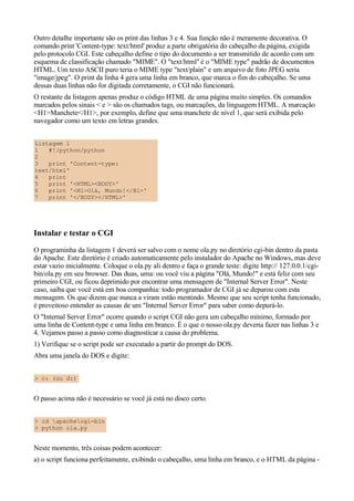 Outro detalhe importante são os print das linhas 3 e 4. Sua função não é meramente decorativa. O
comando print 'Content-type: text/html' produz a parte obrigatória do cabeçalho da página, exigida
pelo protocolo CGI. Este cabeçalho define o tipo do documento a ser transmitido de acordo com um
esquema de classificação chamado "MIME". O "text/html" é o "MIME type" padrão de documentos
HTML. Um texto ASCII puro teria o MIME type "text/plain" e um arquivo de foto JPEG seria
"image/jpeg". O print da linha 4 gera uma linha em branco, que marca o fim do cabeçalho. Se uma
dessas duas linhas não for digitada corretamente, o CGI não funcionará.
O restante da listagem apenas produz o código HTML de uma página muito simples. Os comandos
marcados pelos sinais < e > são os chamados tags, ou marcações, da linguagem HTML. A marcação
<H1>Manchete</H1>, por exemplo, define que uma manchete de nível 1, que será exibida pelo
navegador como um texto em letras grandes.


Listagem 1
1   #!/python/python
2
3   print 'Content-type:
text/html'
4   print
5   print '<HTML><BODY>'
6   print '<H1>Olá, Mundo!</H1>'
7   print '</BODY></HTML>'




Instalar e testar o CGI
O programinha da listagem 1 deverá ser salvo com o nome ola.py no diretório cgi-bin dentro da pasta
do Apache. Este diretório é criado automaticamente pelo instalador do Apache no Windows, mas deve
estar vazio inicialmente. Coloque o ola.py ali dentro e faça o grande teste: digite http:// 127.0.0.1/cgi-
bin/ola.py em seu browser. Das duas, uma: ou você viu a página "Olá, Mundo!" e está feliz com seu
primeiro CGI, ou ficou deprimido por encontrar uma mensagem de "Internal Server Error". Neste
caso, saiba que você está em boa companhia: todo programador de CGI já se deparou com esta
mensagem. Os que dizem que nunca a viram estão mentindo. Mesmo que seu script tenha funcionado,
é proveitoso entender as causas de um "Internal Server Error" para saber como depurá-lo.
O "Internal Server Error" ocorre quando o script CGI não gera um cabeçalho mínimo, formado por
uma linha de Content-type e uma linha em branco. É o que o nosso ola.py deveria fazer nas linhas 3 e
4. Vejamos passo a passo como diagnosticar a causa do problema.
1) Verifique se o script pode ser executado a partir do prompt do DOS.
Abra uma janela do DOS e digite:


> c: (ou d:)


O passo acima não é necessário se você já está no disco certo.


> cd apachecgi-bin
> python ola.py


Neste momento, três coisas podem acontecer:
a) o script funciona perfeitamente, exibindo o cabeçalho, uma linha em branco, e o HTML da página -
 