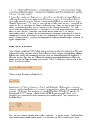 b) se você continua vendo "Comando ou nome de arquivo inválido" ou outra mensagem do sistema
operacional, verifique novamente o local exato da instalação do seu Python e se necessário, reinstale.
Feito isso, volte para o passo 1.
4) Se ao rodar o script a partir do prompt você está vendo um traceback do interpretador Python, o
problema está mesmo dentro do seu programa. Quando ocorre um erro de sintaxe (SyntaxError) o
interpretador apenas leu, mas não chegou a executar nenhuma linha do seu script. Assim, o famoso
cabeçalho "Content-type: ..." e a linha em branco não são enviados para o servidor, e o traceback que
o ajudaria a detectar o problema não chega ao seu browser, mas vai para um arquivo onde o Apache
registra mensagens de erro. Este arquivo chama-se error.log e fica em /apache/logs/. Você pode
inspecioná-lo com qualquer editor de texto. Outras vezes, o erro pode acontecer durante a execução e
após o envio do cabeçalho. Neste caso, o traceback é perdido para sempre. É por isso que
programadores de CGI experientes procuram testar exaustivamente seus scripts a partir da linha de
comando antes de tentar acioná-lo pelo browser. Há tambem aguns truques que podem ser usados
durante a depuração de um CGI para que as mensagens de erro sejam transmitidas para o browser. Em
seguida veremos como.


Afinal, um CGI dinâmico
Nosso primeiro exemplo de CGI foi bolado para ser simples, mas é também um tanto tolo. Não gera
nenhuma informação variável; o mesmo efeito poderia ser obtido com uma página estática. A página
dinâmica mais simples que conseguimos imaginar é uma que mostre a hora certa (de acordo com o
relógio do servidor). Para fazer um CGI assim, é bom conhecermos duas funções do módulo time.
Vamos ver o que elas fazem acionando o interpretador Python. Primeiro, temos que importar as duas
funções de dentro do módulo:


>>> from time import time,
localtime


Podemos invocar diretamente a função time():


>>> time()
953500536.8


Que número é esse? Como explicamos no final do capítulo passado, o Python, assim como muitos
programas originários da plataforma Unix, marca o tempo contando o número de segundos desde 1 de
janeiro de 1970. Isto quer dizer que haviam se passado 953 milhões, 500 mil e 536 segundos e 8
décimos desde 1/1/1970 quando eu digitei time() no IDLE do meu computador. Isto é muito
interessante, mas como transformar segundos transcorridos na hora atual? É para isso que serve a
função localtime():


>>> t = time()
>>> localtime(t)
(2000, 3, 19, 18, 33, 19, 6, 79,
0)
>>>


Agora nós associamos os segundos transcorridos à variável t, e em seguida usamos a função localtime
para transformar os segundos em uma seqüência de 9 números que fornecem os seguintes dados:
 