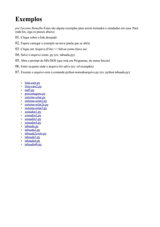 Exemplos
por Luciano Ramalho Estes são alguns exemplos para serem treinados e estudados em casa. Para
rodá-los, siga os passos abaixo:
01. Clique sobre o link desejado
02. Espere carregar o exemplo na nova janela que se abriu
03. Clique em Arquivo (File) >> Salvar como (Save as)
04. Salve o arquivo como .py (ex: tabuada.py)
05. Abra o prompt do MS-DOS (que está em Programas, do menu Iniciar)
06. Entre na pasta onde o arquivo foi salvo (ex: cd exemplos)
07. Execute o arquivo com o comando python nomedoarquivo.py (ex: python tabuada.py)

    •   lista-cars.py
    •   lista-cars2.py
    •   md5.py
    •   porcentagens.py
    •   sistema-solar.py
    •   sistema-solar2.py
    •   sistema-solar2a.py
    •   sistema-solar3.py
    •   somador1.py
    •   somador2.py
    •   somador3.py
    •   somador4.py
    •   tabuada.py
    •   tabuada2.py
    •   tabuada2certo.py
    •   tabuada3.py
    •   tabuada4.py
    •   tabuada4b.py
 
