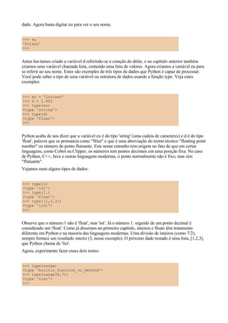 dado. Agora basta digitar eu para ver o seu nome.
>>> eu
'Fulano'
>>>
Antes havíamos criado a variável d referindo-se à cotação do dólar, e no capítulo anterior também
criamos uma variável chamada lista, contendo uma lista de valores. Agora criamos a variável eu para
se referir ao seu nome. Estes são exemplos de três tipos de dados que Python é capaz de processar.
Você pode saber o tipo de uma variável ou estrutura de dados usando a função type. Veja estes
exemplos:
>>> eu = 'Luciano'
>>> d = 1.902
>>> type(eu)
<type 'string'>
>>> type(d)
<type 'float'>
>>>
Python acaba de nos dizer que a variável eu é do tipo 'string' (uma cadeia de caracteres) e d é do tipo
'float', palavra que se pronuncia como "flôut" e que é uma abreviação do termo técnico "floating point
number" ou número de ponto flutuante. Este nome estranho tem origem no fato de que em certas
linguagens, como Cobol ou Clipper, os números tem pontos decimais em uma posição fixa. No caso
de Python, C++, Java e outras linguagens modernas, o ponto normalmente não é fixo, mas sim
"flutuante".
Vejamos mais alguns tipos de dados:
>>> type(1)
<type 'int'>
>>> type(1.)
<type 'float'>
>>> type([1,2,3])
<type 'list'>
>>>
Observe que o número 1 não é 'float', mas 'int'. Já o número 1. seguido de um ponto decimal é
considerado um 'float'. Como já dissemos no primeiro capítulo, inteiros e floats têm tratamento
diferente em Python e na maioria das linguagens modernas. Uma divisão de inteiros (como 7/2),
sempre fornece um resultado inteiro (3, nesse exemplo). O próximo dado testado é uma lista, [1,2,3],
que Python chama de 'list'.
Agora, experimente fazer esses dois testes:
>>> type(range)
<type 'builtin_function_or_method'>
>>> type(range(4,7))
<type 'list'>
>>>
 