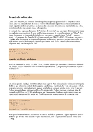 Entendendo melhor o for
Como você percebeu, no comando for tudo aquilo que aparece após os sinal ":" é repetido várias
vezes, uma vez para cada item da lista de valores indicada após a palavra in. Mas os comandos a
serem repetidos podem ser vários, e na maioria das vezes não são escritos na mesma linha que o for,
como temos feito, mas sim em linhas subseqüentes.
O comando for é algo que chamamos de "estrutura de controle", que serve para determinar a forma de
execução de um comando ou de uma seqüência de comandos, às vezes chamada de um "bloco". Em
outras linguagens, os blocos são delimitados por marcadores especiais. Java, Perl e C++ usam os
sinais { e } para este fim. Pascal e Delphi usam as palavras BEGIN e END. Além desses marcadores
exigidos pelas linguagens, os programadores usam também o recurso da recurso da endentação, ou
seja, o recuo em relação à margem esquerda, para tornar mais fácil a visualização da estrutura do
programa. Veja este exemplo em Perl:
for ($i = 0; $i < 5; $i++) {
$v = $i * 3;
print "$vn";
}
Atenção: isto é Perl, e não Python.
Aqui, os comandos $v = $i * 3; e print "$vn"; formam o bloco que está sobre o controle do comando
for, ou seja, os dois comandos serão executados repetidamente. O programa equivalente em Python é
escrito assim:
>>> for i in range(5):
v = i * 3
print v
Em nossa opinião, o código em Python é bem mais legível. Para sinalizar quais comandos fazem parte
do bloco que está sob o controle do for, apenas a endentação é utilizada. Se você está usando o IDLE,
esse recuo acontece automaticamente quando uma linha de comando termina com o sinal ':', que em
Python sempre indica o início de um bloco. No interpretador Python invocado a partir da linha de
comando no DOS ou em UNIX, a indentação não é automática. Você precisa digitar ao menos um
espaço em branco ou, melhor ainda, um [TAB], para evitar uma mensagem de erro como essa:
>>> for i in range(5):
... print i
File "", line 2
print i
^
SyntaxError: invalid syntax
Note que o interpretador está reclamando de sintaxe inválida, e apontando (^) para a primeira palavra
do bloco que deveria estar recuado. Veja a mesma coisa, com a segunda linha recuada com a tecla
[TAB]:
 