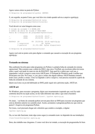 Agora vamos entrar na pasta do Python:
C:Arquivos de programas>cd python [ENTER]
E, em seguida, na pasta Curso, que você deve ter criado quando salvou o arquivo egotrip.py.
C:Arquivos de programasPython>cd curso
C:Arquivos de programasPythonCurso>dir
Você deverá ver uma listagem como essa:
O volume da unidade C é KAYAK_DOS
O número de série do volume é 3A64-0AE9
Pasta de C:Arquivos de programasPythonCurso
. <DIR> 25/10/99 20:57 .
.. <DIR> 25/10/99 20:57 ..
EGOTRIP PY 89 25/10/99 20:32 egotrip.py
1 arquivo(s) 89 bytes
2 pasta(s) 21.331.968 bytes disponíveis
C:Arquivos de programasPythonCurso>
Agora você está no ponto certo para digitar o comando que causará a execução do seu programa
egotrip.py.
Testando no sistema
Meu ambiente favorito para rodar programas em Python é a própria linha de comando do sistema
operacional. Não costumo usar o editor do IDLE, mas sim o TextPad, um excelente editor de textos
sobre o qual você pode ler mais no site da MAGNET. Seja qual for o editor que você usa, o
importante é salvar o arquivo como texto ASCII puro. O Notepad do Windows pode é melhor que
Word para esse fim. No Linux, vi, joe, pico e emacs são alguns editores ASCII bastante comuns.
Entre esses, prefiro o emacs. Uma vez digitado e salvo o arquivo, você precisa executá-lo a partir da
linha de comando do seu sistema.
Quem usa Linux ou já está habituado ao DOS, pode seguir até a próxima seção, ASCII art.
ASCII art
No Windows, para executar o programa, digite esse encantamento (supondo que você fez tudo
conforme descrito na seção acima, ou fez tudo diferente mas sabia o que estava fazendo):
C:Arquivos de programasPythonCurso>..python egotrip.py
Os sinais .. na frente do comando python servem para dizer ao DOS para executar um programa que
está no diretório anterior no caminho atual. Assim, acionamos o programa python.exe que está na
pasta C:Arquivos de programasPython.
No Linux, você precisará chegar até o diretório que contém o exemplo, e digitar:
>python egotrip.py
Ou, se isso não funcionar, tente algo como segue (o comando exato vai depender da sua instalação):
>/usr/local/bin/python egotrip.py
Bom, deu trabalho mas chegamos. E como você deve ter notado, a execução do programinha foi bem
 