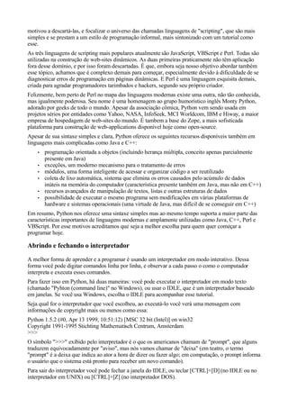 motivou a descartá-las, e focalizar o universo das chamadas linguagens de "scripting", que são mais
simples e se prestam a um estilo de programação informal, mais sintonizado com um tutorial como
esse.
As três linguagens de scripting mais populares atualmente são JavaScript, VBScript e Perl. Todas são
utilizadas na construção de web-sites dinâmicos. As duas primeiras praticamente não têm aplicação
fora desse domínio, e por isso foram descartadas. É que, embora seja nosso objetivo abordar também
esse tópico, achamos que é complexo demais para começar, especialmente devido à dificuldade de se
diagnosticar erros de programação em páginas dinâmicas. E Perl é uma linguagem esquisita demais,
criada para agradar programadores tarimbados e hackers, segundo seu próprio criador.
Felizmente, bem perto de Perl no mapa das linguagens modernas existe uma outra, não tão conhecida,
mas igualmente poderosa. Seu nome é uma homenagem ao grupo humorístico inglês Monty Python,
adorado por geeks de todo o mundo. Apesar da associação cômica, Python vem sendo usada em
projetos sérios por entidades como Yahoo, NASA, InfoSeek, MCI Worldcom, IBM e Hiway, a maior
empresa de hospedagem de web-sites do mundo. É tambem a base do Zope, a mais sofisticada
plataforma para construção de web-applications disponível hoje como open-source.
Apesar de sua sintaxe simples e clara, Python oferece os seguintes recursos disponíveis também em
linguagens mais complicadas como Java e C++:
• programação orientada a objetos (incluindo herança múltipla, conceito apenas parcialmente
presente em Java)
• exceções, um moderno mecanismo para o tratamento de erros
• módulos, uma forma inteligente de acessar e organizar código a ser reutilizado
• coleta de lixo automática, sistema que elimina os erros causados pelo acúmulo de dados
inúteis na memória do computador (característica presente também em Java, mas não em C++)
• recursos avançados de manipulação de textos, listas e outras estruturas de dados
• possibilidade de executar o mesmo programa sem modificações em várias plataformas de
hardware e sistemas operacionais (uma virtude de Java, mas difícil de se conseguir em C++)
Em resumo, Python nos oferece uma sintaxe simples mas ao mesmo tempo suporta a maior parte das
características importantes de linguagens modernas e amplamente utilizadas como Java, C++, Perl e
VBScript. Por esse motivos acreditamos que seja a melhor escolha para quem quer começar a
programar hoje.
Abrindo e fechando o interpretador
A melhor forma de aprender e a programar é usando um interpretador em modo interativo. Dessa
forma você pode digitar comandos linha por linha, e observar a cada passo o como o computador
interpreta e executa esses comandos.
Para fazer isso em Python, há duas maneiras: você pode executar o interpretador em modo texto
(chamado "Pyhton (command line)" no Windows), ou usar o IDLE, que é um interpretador baseado
em janelas. Se você usa Windows, escolha o IDLE para acompanhar esse tutorial.
Seja qual for o interpretador que você escolheu, ao executá-lo você verá uma mensagem com
informações de copyright mais ou menos como essa:
Python 1.5.2 (#0, Apr 13 1999, 10:51:12) [MSC 32 bit (Intel)] on win32
Copyright 1991-1995 Stichting Mathematisch Centrum, Amsterdam
>>>
O símbolo ">>>" exibido pelo interpretador é o que os americanos chamam de "prompt", que alguns
traduzem equivocadamente por "aviso", mas nós vamos chamar de "deixa" (em teatro, o termo
"prompt" é a deixa que indica ao ator a hora de dizer ou fazer algo; em computação, o prompt informa
o usuário que o sistema está pronto para receber um novo comando).
Para sair do interpretador você pode fechar a janela do IDLE, ou teclar [CTRL]+[D] (no IDLE ou no
interpretador em UNIX) ou [CTRL]+[Z] (no interpretador DOS).
 