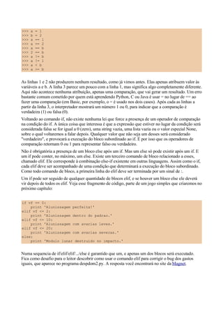>>> a = 1
>>> b = 2
>>> a == 1
>>> a == 2
>>> a == b
>>> 2 == b
>>> a != b
>>> a != 1
>>> a < b
>>> a >= b
As linhas 1 e 2 não produzem nenhum resultado, como já vimos antes. Elas apenas atribuem valor às
variáveis a e b. A linha 3 parece um pouco com a linha 1, mas significa algo completamente diferente.
Aqui não acontece nenhuma atribuição, apenas uma comparação, que vai gerar um resultado. Um erro
bastante comum cometido por quem está aprendendo Python, C ou Java é usar = no lugar de == ao
fazer uma comparação (em Basic, por exemplo, o = é usado nos dois casos). Após cada as linhas a
partir da linha 3, o interpretador mostrará um número 1 ou 0, para indicar que a comparação é
verdadeira (1) ou falsa (0).
Voltando ao comando if, não existe nenhuma lei que force a presença de um operador de comparação
na condição do if. A única coisa que interessa é que a expressão que estiver no lugar da condição será
considerada falsa se for igual a 0 (zero), uma string vazia, uma lista vazia ou o valor especial None,
sobre o qual voltaremos a falar depois. Qualquer valor que não seja um desses será considerado
"verdadeiro", e provocará a execução do bloco subordinado ao if. É por isso que os operadores de
comparação retornam 0 ou 1 para representar falso ou verdadeiro.
Não é obrigatória a presença de um bloco else após um if. Mas um else só pode existir após um if. E
um if pode conter, no máximo, um else. Existe um terceiro comando de bloco relacionado a esses,
chamado elif. Ele corresponde à combinação else-if existente em outras linguagens. Assim como o if,
cada elif deve ser acompanhado de uma condição que determinará a execução do bloco subordinado.
Como todo comando de bloco, a primeira linha do elif deve ser terminada por um sinal de :.
Um if pode ser seguido de qualquer quantidade de blocos elif, e se houver um bloco else ele deverá
vir depois de todos os elif. Veja esse fragmento de código, parte de um jogo simples que criaremos no
próximo capítulo:
if vf == 0:
print 'Alunissagem perfeita!'
elif vf <= 2:
print 'Alunissagem dentro do padrao.'
elif vf <= 10:
print 'Alunissagem com avarias leves.'
elif vf <= 20:
print 'Alunissagem com avarias severas.'
else:
print 'Modulo lunar destruido no impacto.'
Numa sequencia de if/elif/elif/.../else é garantido que um, e apenas um dos blocos será executado.
Fica como desafio para o leitor descobrir como usar o comando elif para corrigir o bug dos gastos
iguais, que aparece no programa despdom2.py. A resposta você encontrará no site da Magnet.
 