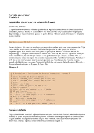 Aprenda a programar
Capítulo 4
orçamentos, pousos lunares e tratamento de erros
por Luciano Ramalho
O capítulo anterior terminou com uma questão no ar. Após estudarmos todas as formas de se usar o
comando if, restou o desafio de usar um bloco elif para consertar um pequeno defeito no programa
despdom2.py. O bug se manifesta quando os gastos de Ana e Bia são iguais. Nesse caso, o programa
escreve na tela:
Bia deve pagar: R$ 0.0
Em vez de fazer a Bia escrever um cheque de zero reais, o melhor seria tratar esse caso especial. Veja
como fazê-lo, usando uma construção if/elif/else (listagem 1). Se você guardou o arquivo
despdom2.py da lição anterior, terá muito pouco o que digitar. Abra-o e salve com o nome de
despdom3.py. O código é idêntico à versão anterior até a linha 14. Ali, você faz a primeira alteração:
o else é substituído por um elif que verifica se Bia gastou menos que a média. As linhas 15 e 16
continuam como antes, mas agora elas só serão executadas se bia < media for verdadeiro. As linhas 17
e 18 são novas, e servem para tratar o caso em que nem ana < media nem bia < media, ou seja,
quando não há diferença a ser paga. Agora você pode testar o programa digitando valores diferentes e
depois valores iguais para as despesas de Ana e Bia.
Listagem 1
1 # despdom3.py - Calculadora de despesas domesticas - versao 3
2
3 print 'Balanco de despesas domesticas'
4 ana = float(raw_input('Quanto gastou Ana? '))
5 bia = float(raw_input('Quanto gastou Bia? '))
6 print
7 total = ana + bia
8 print 'Total de gastos: R$ %s' % total
9 media = total/2
10 print 'Gastos por pessoa: R$ %s' % media
11 if ana < media:
12 diferenca = media ana
13 print 'Ana deve pagar: R$ %s' % diferenca
14 elif bia < media:
15 diferenca = media bia
16 print 'Bia deve pagar: R$ %s' % diferenca
17 else:
18 print 'Ana e Bia gastaram a mesma Quantia.'
Somadora infinita
Logo adiante iremos reescrever o programinha acima para torná-lo mais flexível, permitindo digitar os
nomes e os gastos de qualquer número de pessoas. Assim ele será útil para repartir as contas de uma
viagem de férias ou daquela festa entre amigos. Para começar, vamos construir um programa um
pouco mais simples, capaz de somar uma série de números (listagem 2).
 