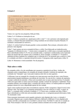 Listagem 2
1 # somadora1.py - somadora infinita - versao 1
2
3 print 'Digite os valores a somar Seguidos de .'
4 print 'Para encerrar digite zero: 0'
5 n = float(raw_input(':'))
6 total = n
7 while n != 0:
8 n = float(raw_input(':'))
9 total = total + n
10 print 'TOTAL: %s' % total
Vamos ver o que faz esse programa, linha por linha.
Linhas 3 e 4: Exibimos as instruções de uso.
Linha 5: Usamos o comando raw_input() para exibir o sinal ":" e ler o primeiro valor digitado pelo
usuário, e a função float para transformar a string resultante em um número de ponto flutuante. O
resultado é armazenado na variável n.
Linha 6: A variável total servirá para guardar a soma acumulada. Para começar, colocamos nela o
primeiro valor digitado.
Linha 7: Aqui usamos um novo comando de bloco, o while. Essa linha pode ser traduzida assim:
"enquanto n é diferente de zero...". Assim como o comando for, o while causa a execução repetida do
bloco subordinado (linhas 8 e 9). Em um comando while, a repetição é condicionada a uma expressão
lógica do mesmo tipo que usamos com o comando if. Nesse exemplo, a condição n != 0 causará a
repetição do bloco enquanto for verdadeiro que n é diferente de 0. No momento que n contiver o valor
0, a condição será falsa e a repetição deixará de ocorrer. O programa então seguirá para a linha 10.
Linha 10: Mostramos o total acumulado. Fim do programa.
Mais sobre o while
Os comandos while e for são semelhantes por causarem a repetição de um bloco. Ambos são
chamados, pelos computólogos, de comandos de iteração (iteração é sinônimo de repetição; não
confunda com "interação", que é uma ação recíproca entre dois ou mais agentes).
A diferença é que no comando for a iteração serve para percorrer uma lista de itens, como fizemos
anteriormente quando trabalhamos com tabelas de conversão. No caso do for, o número de repetições
é sempre conhecido de antemão: o bloco será executado uma vez para cada item da lista. O comando
while serve para todos os outros casos de iteração, quando o número de repetições é indefinido. Nossa
somadora infinita é um exemplo típico: a iteração que solicita valores e os totaliza poderá ser repetida
qualquer número de vezes, dependendo apenas da sua vontade.
Agora vamos analisar de perto duas circunstâncias especiais. Rode o programa e digite 0 (zero) como
primeiro valor. Nas linhas 5 e 6 o programa armazenará o zero nas variáveis n e total. A seguir, na
linha 7, o comando while verificará a condição n != 0. Nesse caso, a condição será falsa. Então o
bloco subordinado ao while não será executado nenhuma vez, e o programa passará direto para a linha
10, mostrando o total.
Outro momento interessante ocorre quando o primeiro valor digitado não é zero, e a iteração é
executada. Digamos que o usuário digitou [1][Enter], [2][Enter] e [0][Enter]. O zero digitado pelo
usuário será lido e armazenado em n na linha 8, como já vimos. Na linha 9 o valor de n é somado ao
total. Nessa iteração o valor de n é zero, portanto estamos somando zero ao total, uma operação
 