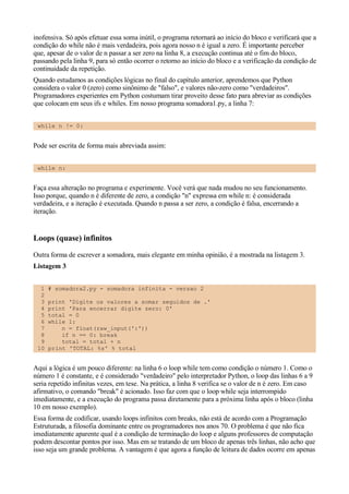 inofensiva. Só após efetuar essa soma inútil, o programa retornará ao início do bloco e verificará que a
condição do while não é mais verdadeira, pois agora nosso n é igual a zero. É importante perceber
que, apesar de o valor de n passar a ser zero na linha 8, a execução continua até o fim do bloco,
passando pela linha 9, para só então ocorrer o retorno ao início do bloco e a verificação da condição de
continuidade da repetição.
Quando estudamos as condições lógicas no final do capítulo anterior, aprendemos que Python
considera o valor 0 (zero) como sinônimo de "falso", e valores não-zero como "verdadeiros".
Programadores experientes em Python costumam tirar proveito desse fato para abreviar as condições
que colocam em seus ifs e whiles. Em nosso programa somadora1.py, a linha 7:
while n != 0:
Pode ser escrita de forma mais abreviada assim:
while n:
Faça essa alteração no programa e experimente. Você verá que nada mudou no seu funcionamento.
Isso porque, quando n é diferente de zero, a condição "n" expressa em while n: é considerada
verdadeira, e a iteração é executada. Quando n passa a ser zero, a condição é falsa, encerrando a
iteração.
Loops (quase) infinitos
Outra forma de escrever a somadora, mais elegante em minha opinião, é a mostrada na listagem 3.
Listagem 3
1 # somadora2.py - somadora infinita - versao 2
2
3 print 'Digite os valores a somar seguidos de .'
4 print 'Para encerrar digite zero: 0'
5 total = 0
6 while 1:
7 n = float(raw_input(':'))
8 if n == 0: break
9 total = total + n
10 print 'TOTAL: %s' % total
Aqui a lógica é um pouco diferente: na linha 6 o loop while tem como condição o número 1. Como o
número 1 é constante, e é considerado "verdadeiro" pelo interpretador Python, o loop das linhas 6 a 9
seria repetido infinitas vezes, em tese. Na prática, a linha 8 verifica se o valor de n é zero. Em caso
afirmativo, o comando "break" é acionado. Isso faz com que o loop while seja interrompido
imediatamente, e a execução do programa passa diretamente para a próxima linha após o bloco (linha
10 em nosso exemplo).
Essa forma de codificar, usando loops infinitos com breaks, não está de acordo com a Programação
Estruturada, a filosofia dominante entre os programadores nos anos 70. O problema é que não fica
imediatamente aparente qual é a condição de terminação do loop e alguns professores de computação
podem descontar pontos por isso. Mas em se tratando de um bloco de apenas três linhas, não acho que
isso seja um grande problema. A vantagem é que agora a função de leitura de dados ocorre em apenas
 