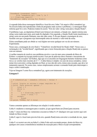 Traceback (innermost last):
File 'somadora1.py', line 7, in ?
n = float(raw_input())
ValueError: empty string for float()
A segunda linha dessa mensagem identifica o local do erro: linha 7 do arquivo (file) somadora1.py.
Na terceira linha está reproduzida a linha do programa onde ocorreu o problema, e a mensagem final
informa qual foi o erro. Podemos traduzí-la assim: "Erro de valor: string vazia para a função float()".
O problema é que, ao digitarmos [Enter] sem fornecer um número, a função raw_input() retorna uma
string vazia (nada mais justo, pois nada foi digitado). Em seguinda, a função float() tenta transformar a
string vazia em um ponto flutuante, mas não sabe como. É ela que dispara a mensagem de erro,
fazendo com que o programa seja interrompido antes de mostrar o valor total da soma.
Efeito semelhante pode ser obtido se você digitar um texto qualquer em vez de um número.
Experimente.
Nesse caso, a mensagem de erro final é: "ValueError: invalid literal for float(): blah". Nesse caso, a
reclamação é de "invalid literal", significando que o texto fornecido para a função float() não se parece
com um número.
A melhor maneira de resolver esse problema envolve o uso de mais uma comando de bloco de
Python: o conjunto try/except (tentar/exceto). Esse par de palavras-chave formam o mecanismo de
"tratamento de exceções" de Python, algo que só se encontra em linguagens bastante modernas como
Java e as versões mais recentes de C++. A idéia básica é simples: no caso da nossa somadora, vamos
tentar (try) converter a string digitada em float; se isso não der certo, temos uma exceção, que deve ter
tratamento especial. No nosso caso, vamos simplesmente acionar o comando break para interromper o
loop e exibir a totalização.
Veja na listagem 5 como fica a somadora3.py, agora com tratamento de exceções.
Listagem 5
1 # somadora3.py - somadora infinita - versao 3
2
3 print 'Digite os valores a somar seguidos de .'
4 print 'Para encerrar apenas .'
5 total = 0
6 while 1:
7 try:
8 n = float(raw_input(':'))
9 total = total + n
10 except:
11 break
12 print 'TOTAL: %s' % total
Vamos comentar apenas as diferenças em relação à versão anterior:
Linha 4: mudamos a mensagem para o usuário, já que agora basta um [Enter] para encerrar.
Linha 7: início do bloco try: tentaremos executar as linhas 8 e 9. Qualquer erro que ocorrer aqui será
tratado no bloco except.
Linha 8: aqui é o local mais provável do erro, quando float() tenta converter o resultado de raw_input
().
Linha 9: se ocorrer um erro na linha 8, a linha 9 não será executada porque, dentro do bloco try
qualquer erro causa a transferência imediata da execução para o bloco except correspondente.
 