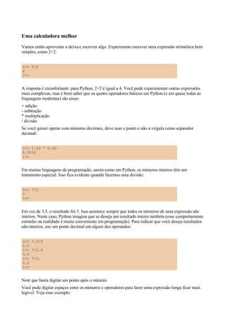 Uma calculadora melhor
Vamos então aproveitar a deixa e escrever algo. Experimente escrever uma expressão aritmética bem
simples, como 2+2:
>>> 2+2
4
>>>
A resposta é reconfortante: para Python, 2+2 é igual a 4. Você pode experimentar outras expressões
mais complexas, mas é bom saber que os quatro operadores básicos em Python (e em quase todas as
linguagens modernas) são esses:
+ adição
- subtração
* multiplicação
/ divisão
Se você quiser operar com números decimais, deve usar o ponto e não a vírgula como separador
decimal:
>>> 1.23 * 0.45
0.5535
>>>
Em muitas linguagens de programação, assim como em Python, os números inteiros têm um
tratamento especial. Isso fica evidente quando fazemos uma divisão:
>>> 7/2
3
>>>
Em vez de 3,5, o resultado foi 3. Isso acontece sempre que todos os números de uma expressão são
inteiros. Neste caso, Python imagina que se deseja um resultado inteiro também (esse comportamento
estranho na realidade é muito conveniente em programação). Para indicar que você deseja resultados
não-inteiros, use um ponto decimal em algum dos operandos:
>>> 7.0/2
3.5
>>> 7/2.0
3.5
>>> 7/2.
3.5
>>>
Note que basta digitar um ponto após o número.
Você pode digitar espaços entre os números e operadores para fazer uma expressão longa ficar mais
legível. Veja esse exemplo:
 