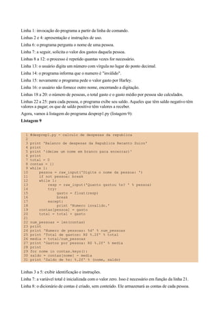 Linha 1: invocação do programa a partir da linha de comando.
Linhas 2 e 4: apresentação e instruções de uso.
Linha 6: o programa pergunta o nome de uma pessoa.
Linha 7: a seguir, solicita o valor dos gastos daquela pessoa.
Linhas 8 a 12: o processo é repetido quantas vezes for necessário.
Linha 13: o usuário digita um número com vírgula no lugar do ponto decimal.
Linha 14: o programa informa que o numero é "inválido".
Linha 15: novamente o programa pede o valor gasto por Harley.
Linha 16: o usuário não fornece outro nome, encerrando a digitação.
Linhas 18 a 20: o número de pessoas, o total gasto e o gasto médio por pessoa são calculados.
Linhas 22 a 25: para cada pessoa, o programa exibe seu saldo. Aqueles que têm saldo negativo têm
valores a pagar; os que de saldo positivo têm valores a receber.
Agora, vamos à listagem do programa desprep1.py (listagem 9):
Listagem 9
1 #desprep1.py - calculo de despesas da republica
2
3 print 'Balanco de despesas da Republica Recanto Suico'
4 print
5 print '(deixe um nome em branco para encerrar)'
6 print
7 total = 0
8 contas = {}
9 while 1:
10 pessoa = raw_input('Digite o nome da pessoa: ')
11 if not pessoa: break
12 while 1:
13 resp = raw_input('Quanto gastou %s? ' % pessoa)
14 try:
15 gasto = float(resp)
16 break
17 except:
18 print 'Numero invalido.'
19 contas[pessoa] = gasto
20 total = total + gasto
21
22 num_pessoas = len(contas)
23 print
24 print 'Numero de pessoas: %d' % num_pessoas
25 print 'Total de gastos: R$ %.2f' % total
26 media = total/num_pessoas
27 print 'Gastos por pessoa: R$ %.2f' % media
28 print
29 for nome in contas.keys():
30 saldo = contas[nome] - media
31 print 'Saldo de %s: %.2f' % (nome, saldo)
Linhas 3 a 5: exibir identificação e instruções.
Linha 7: a variável total é inicializada com o valor zero. Isso é necessário em função da linha 21.
Linha 8: o dicionário de contas é criado, sem conteúdo. Ele armazenará as contas de cada pessoa.
 