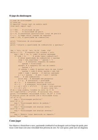 O jogo da alunissagem
O jogo da alunissagem
# lunar.py
# importar funcao sqrt do modulo math
from math import sqrt
x = 500. # altitude em pes
v = -50. # velocidade em pes/s
g = -5. # aceleracao gravitacional lunar em pes/s/s
t = 1. # tempo entre jogadas em segundos
comb = 120. # quantidade de combustível
print 'Simulacao de alunissagem'
print
print '(digite a quantidade de combustivel a queimar)'
fmt = 'Alt: %6.2f Vel: %6.2f Comb: %3d'
while x > 0: # enquanto nao tocamos o solo
msg = fmt % (x, v, comb) # montar mensagem
if comb > 0: # ainda temos combustivel?
# obter quantidade de combustivel a queimar
resp = raw_input(msg + ' Queima = ')
try: # converter resposta em numero
queima = float(resp)
except: # a resposta nao era um numero
queima = 0
if queima > comb: # queimou mais do que tinha?
queima = comb # entao queima o que tem
comb = comb - queima # subtrai queimado
a = g + queima # acel = grav + queima
else: # sem combustivel
print msg # mensagem sem perguntar
a = g # aceleracao = gravidade
x0 = x # armazenar posicao inicial
v0 = v # armazenar velocidade inicial
x = x0 + v0*t + a*t*t/2 # calc. nova posicao
v = v0 + a*t # calc. nova vel.
# se o loop acabou, tocamos no solo (x <= 0)
vf = sqrt(v0*v0 + 2*-a*x0) # calcular vel. final
print '>>>CONTATO! Velocidade final: %6.2f' % (-vf)
# avaliar pouso de acordo com a velocidade final
if vf == 0:
msg = 'Alunissagem perfeita!'
elif vf <= 2:
msg = 'Alunissagem dentro do padrao.'
elif vf <= 10:
msg = 'Alunissagem com avarias leves.'
elif vf <= 20:
msg = 'Alunissagem com avarias severas.'
else:
msg = 'Modulo lunar destruido no impacto.'
print '>>>' + msg
Como jogar
Seu objetivo é desacelerar a nave, queimando combustível na dosagem certa ao longo da queda, para
tocar o solo lunar com uma velocidade bem próxima de zero. Se você quiser, pode usar um diagrama
 