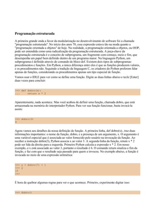 Programação estruturada
A primeira grande onda a favor da modularização no desenvolvimento de software foi a chamada
"programação estruturada". No início dos anos 70, essa expressão estava tão na moda quanto a
"programação orientada a objetos" de hoje. Na realidade, a programação orientada a objetos, ou OOP,
pode ser entendida como uma radicalização da programação estruturada. A peça-chave da
programação estruturada é o conceito de subprograma, um fragmento com começo, meio e fim, que
desempenha um papel bem definido dentro de um programa maior. Na linguagem Python, um
subprograma é definido através do comando de bloco def. Existem dois tipos de subprogramas:
procedimentos e funções. Em Python, a única diferença entre eles é que as funções produzem valores,
e os procedimentos não. Seguindo a tradição da linguagem C, os criadores do Python preferem falar
apenas de funções, considerando os procedimentos apenas um tipo especial de função.
Vamos usar o IDLE para ver como se define uma função. Digite as duas linhas abaixo e tecle [Enter]
duas vezes para concluir:
>>> def dobro(x):
... return x * 2
Aparentemente, nada acontece. Mas você acabou de definir uma função, chamada dobro, que está
armazenada na memória do interpretador Python. Para ver sua função funcionar, basta invocá-la
assim:
>>> dobro(3)
6
Agora vamos aos detalhes da nossa definição de função. A primeira linha, def dobro(x):, traz duas
informações importantes: o nome da função, dobro, e a presença de um argumento, x. O argumento é
uma variável especial que é associada ao valor fornecido pelo usuário na invocação da função. Ao
receber a instrução dobro(3), Python associa x ao valor 3. A segunda linha da função, return x * 2
pode ser lida da direita para a esquerda. Primeiro Python calcula a expressão x * 2. Em nosso
exemplo, o x está associado ao valor 3, portanto o resultado é 6. O comando return sinaliza o fim da
função, e faz com que o resultado seja passado para quem a invocou. No exemplo abaixo, a função é
invocada no meio de uma expressão aritmética:
>>> y = dobro(7) + 1
>>> y
15
>>>
É hora de quebrar algumas regras para ver o que acontece. Primeiro, experimente digitar isso:
>>> dobro()
 