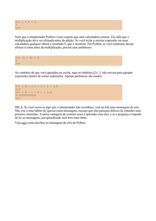 >>> 1 + 2 * 3
7
>>>
Note que o interpretador Python é mais esperto que uma calculadora comum. Ele sabe que a
multiplicação deve ser efetuada antes da adição. Se você teclar a mesma expressão em uma
calculadora qualquer obterá o resultado 9, que é incorreto. Em Python, se você realmente deseja
efetuar a soma antes da multiplicação, precisa usar parênteses:
>>> (1 + 2) * 3
9
>>>
Ao contrário do que você aprendeu na escola, aqui os símbolos [] e {} não servem para agrupar
expressões dentro de outras expressões. Apenas parênteses são usados:
>>> ( 9 - ( 1 + 2 ) ) / 3.0
2.0
>>> ( 9 - 1 + 2 ) / 3.0
3.33333333333
>>>
DICA: Se você escrever algo que o interpretador não reconhece, verá na tela uma mensagem de erro.
Não crie o mau hábito de ignorar essas mensagens, mesmo que elas pareçam difíceis de entender num
primeiro momento. A única vantagem de cometer erros é aprender com eles, e se a preguiça o impedir
de ler as mensagens, seu aprendizado será bem mais lento.
Veja aqui como decifrar as mensagens de erro do Python.
 
