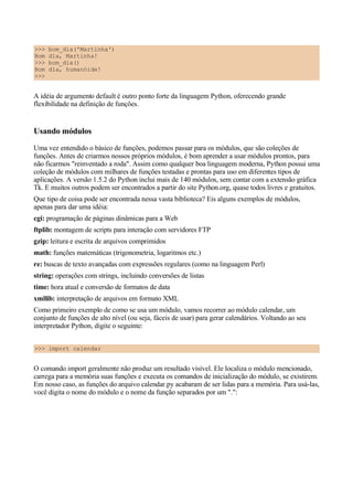 >>> bom_dia('Martinha')
Bom dia, Martinha!
>>> bom_dia()
Bom dia, humanóide!
>>>
A idéia de argumento default é outro ponto forte da linguagem Python, oferecendo grande
flexibilidade na definição de funções.
Usando módulos
Uma vez entendido o básico de funções, podemos passar para os módulos, que são coleções de
funções. Antes de criarmos nossos próprios módulos, é bom aprender a usar módulos prontos, para
não ficarmos "reinventado a roda". Assim como qualquer boa linguagem moderna, Python possui uma
coleção de módulos com milhares de funções testadas e prontas para uso em diferentes tipos de
aplicações. A versão 1.5.2 do Python inclui mais de 140 módulos, sem contar com a extensão gráfica
Tk. E muitos outros podem ser encontrados a partir do site Python.org, quase todos livres e gratuitos.
Que tipo de coisa pode ser encontrada nessa vasta biblioteca? Eis alguns exemplos de módulos,
apenas para dar uma idéia:
cgi: programação de páginas dinâmicas para a Web
ftplib: montagem de scripts para interação com servidores FTP
gzip: leitura e escrita de arquivos comprimidos
math: funções matemáticas (trigonometria, logaritmos etc.)
re: buscas de texto avançadas com expressões regulares (como na linguagem Perl)
string: operações com strings, incluindo conversões de listas
time: hora atual e conversão de formatos de data
xmllib: interpretação de arquivos em formato XML
Como primeiro exemplo de como se usa um módulo, vamos recorrer ao módulo calendar, um
conjunto de funções de alto nível (ou seja, fáceis de usar) para gerar calendários. Voltando ao seu
interpretador Python, digite o seguinte:
>>> import calendar
O comando import geralmente não produz um resultado visível. Ele localiza o módulo mencionado,
carrega para a memória suas funções e executa os comandos de inicialização do módulo, se existirem.
Em nosso caso, as funções do arquivo calendar.py acabaram de ser lidas para a memória. Para usá-las,
você digita o nome do módulo e o nome da função separados por um ".":
 