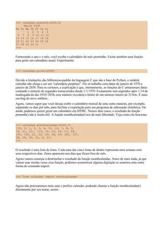 >>> calendar.prmonth(2000,3)
March 2000
Mo Tu We Th Fr Sa Su
1 2 3 4 5
6 7 8 9 10 11 12
13 14 15 16 17 18 19
20 21 22 23 24 25 26
27 28 29 30 31
>>>
Fornecendo o ano e o mês, você recebe o calendário do mês prontinho. Existe também uma função
para gerar um calendário anual. Experimente:
>>> calendar.prcal(2000)
Devido a limitações das bibliotecas-padrão da linguagem C que são a base do Python, o módulo
calendar não chega a ser um "calendário perpétuo". Ele só trabalha com datas de janeiro de 1970 a
janeiro de 2038. Para os curiosos, a explicação é que, internamente, as funções de C armazenam datas
contando o número de segundos transcorridos desde 1/1/1970. Exatamente sete segundos após 1:14 da
madrugada do dia 19/01/2038, esse número excederá o limite de um número inteiro de 32 bits. É mais
um bug do novo milênio...
Agora, vamos supor que você deseja exibir o calendário mensal de uma outra maneira, por exemplo,
separando os dias por tabs, para facilitar a exportação para um programa de editoração eletrônica. Ou
ainda, podemos querer gerar um calendário em HTML. Nesses dois casos, o resultado da função
prmonth() não é muito útil. A função monthcalendar() nos dá mais liberdade. Veja como ela funciona:
>>> calendar.monthcalendar(2000,3)
[[0, 0, 1, 2, 3, 4, 5], [6, 7, 8, 9,
10, 11, 12], [13, 14, 15, 16, 17, 18,
19], [20, 21, 22, 23, 24, 25, 26], [27,
28, 29, 30, 31, 0, 0]]
>>>
O resultado é uma lista de listas. Cada uma das cinco listas de dentro representa uma semana com
seus respectivos dias. Zeros aparecem nos dias que ficam fora do mês.
Agora vamos começar a destrinchar o resultado da função monthcalendar. Antes de mais nada, já que
vamos usar muitas vezes essa função, podemos economizar alguma digitação se usarmos uma outra
forma do comando import:
>>> from calendar import monthcalendar
Agora não precisaremos mais usar o prefixo calendar, podendo chamar a função monthcalendar()
diretamente por seu nome; assim:
 