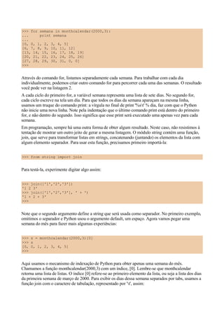>>> for semana in monthcalendar(2000,3):
... print semana
...
[0, 0, 1, 2, 3, 4, 5]
[6, 7, 8, 9, 10, 11, 12]
[13, 14, 15, 16, 17, 18, 19]
[20, 21, 22, 23, 24, 25, 26]
[27, 28, 29, 30, 31, 0, 0]
>>>
Através do comando for, listamos separadamente cada semana. Para trabalhar com cada dia
individualmente, podemos criar outro comando for para percorrer cada uma das semanas. O resultado
você pode ver na listagem 2.
A cada ciclo do primeiro for, a variável semana representa uma lista de sete dias. No segundo for,
cada ciclo escreve na tela um dia. Para que todos os dias da semana apareçam na mesma linha,
usamos um truque do comando print: a vírgula no final de print '%st' % dia, faz com que o Python
não inicie uma nova linha. Note pela indentação que o último comando print está dentro do primeiro
for, e não dentro do segundo. Isso significa que esse print será executado uma apenas vez para cada
semana.
Em programação, sempre há uma outra forma de obter algum resultado. Neste caso, não resistimos à
tentação de mostrar um outro jeito de gerar a mesma listagem. O módulo string contém uma função,
join, que serve para transformar listas em strings, concatenando (juntando) os elementos da lista com
algum elemento separador. Para usar esta função, precisamos primeiro importá-la:
>>> from string import join
Para testá-la, experimente digitar algo assim:
>>> join(['1','2','3'])
'1 2 3'
>>> join(['1','2','3'], ' + ')
'1 + 2 + 3'
>>>
Note que o segundo argumento define a string que será usada como separador. No primeiro exemplo,
omitimos o separador e Python usou o argumento default, um espaço. Agora vamos pegar uma
semana do mês para fazer mais algumas experiências:
>>> s = monthcalendar(2000,3)[0]
>>> s
[0, 0, 1, 2, 3, 4, 5]
>>>
Aqui usamos o mecanismo de indexação de Python para obter apenas uma semana do mês.
Chamamos a função monthcalendar(2000,3) com um índice, [0]. Lembre-se que monthcalendar
retorna uma lista de listas. O índice [0] refere-se ao primeiro elemento da lista, ou seja a lista dos dias
da primeira semana de março de 2000. Para exibir os dias dessa semana separados por tabs, usamos a
função join com o caractere de tabulação, representado por 't', assim:
 