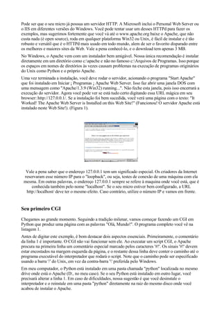 Pode ser que o seu micro já possua um servidor HTTP. A Microsoft inclui o Personal Web Server ou
o IIS em diferentes versões do Windows. Você pode tentar usar um desses HTTPd para fazer os
exemplos, mas sugerimos fortemente que você vá até o www.apache.org baixe o Apache, que não
custa nada (é open source), roda em qualquer plataforma Win32 ou Unix, é fácil de instalar e é tão
robusto e versátil que é o HTTPd mais usado em todo mundo, alem de ser o favorito disparado entre
os melhores e maiores sites da Web. Vale a pena conhecê-lo, e o download tem apenas 3 MB.
No Windows, o Apache vem com um instalador bem amigável. Nossa única recomendação é instalar
diretamente em um diretório como c:apache e não no famoso c:Arquivos de Programas. Isso porque
os espaços em nomes de diretórios às vezes causam problemas na execução de programas originários
do Unix como Python e o próprio Apache.
Uma vez terminada a instalação, você deve rodar o servidor, acionando o programa "Start Apache"
que foi instalado em Iniciar ¡ Programas ¡ Apache Web Server. Isso faz abrir uma janela DOS com
uma mensagem como "Apache/1.3.9 (Win32) running...". Não feche esta janela, pois isso encerrará a
execução do servidor. Agora você pode ver se está tudo certo digitando essa URL mágica em seu
browser: http://127.0.0.1/. Se a instalação foi bem sucedida, você verá uma página com o texto: "It
Worked! The Apache Web Server is Installed on this Web Site!" (Funcionou! O servidor Apache está
instalado neste Web Site!). (Figura 1).
Vale a pena saber que o endereço 127.0.0.1 tem um significado especial. Os criadores da Internet
reservaram esse número IP para o "loopback", ou seja, testes de conexão de uma máquina com ela
mesma. Em outras palavras, o endereço 127.0.0.1 sempre se refere à maquina onde você está, que é
conhecida também pelo nome "localhost". Se o seu micro estiver bem configurado, a URL
http://localhost/ deve ter o mesmo efeito. Caso contrário, utilize o número IP e vamos em frente.
Seu primeiro CGI
Chegamos ao grande momento. Seguindo a tradição milenar, vamos começar fazendo um CGI em
Python que produz uma página com as palavras "Olá, Mundo!". O programa completo você vê na
listagem 1.
Antes de digitar este exemplo, é bom destacar dois aspectos essenciais. Primeiramente, o comentário
da linha 1 é importante. O CGI não vai funcionar sem ele. Ao executar um script CGI, o Apache
procura na primeira linha um comentário especial marcado pelos caracteres '#!'. Os sinais '#!' devem
estar encostados na margem esquerda da página, e o restante dessa linha deve conter o caminho até o
programa executável do interpretador que rodará o script. Note que o caminho pode ser especificado
usando a barra '/' do Unix, em vez da contra-barra '' preferida pelo Windows.
Em meu computador, o Python está instalado em uma pasta chamada "python" localizada no mesmo
drive onde está o Apache (D:, no meu caso). Se o seu Python está instalado em outro lugar, você
precisará alterar a linha 1. Em caso de dificuldades, nossa sugestão é que você desinstale o
interpretador e o reinstale em uma pasta "python" diretamente na raiz do mesmo disco onde você
acabou de instalar o Apache.
 