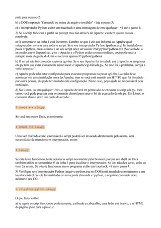 pule para o passo 2.
b) o DOS responde "Comando ou nome de arquivo inválido" - leia o passo 3;
c) o interpretador Python exibe um traceback e uma mensagem de erro qualquer - vá até o passo 4;
2) Se o script funciona a partir do prompt mas não através do Apache, existem quatro causas
possíveis:
a) O comentário da linha 1 está incorreto. Lembre-se que é ele que informa ao Apache qual
interpretador invocar para rodar o script. Se o seu interpretador Python (python.exe) foi instalado na
pasta d:python, então a linha 1 do seu script deve ser assim: #!d:pythonpython.exe (Na verdade, a
extensão .exe é dispensável, e se o Apache e o Python estão no mesmo disco, você pode usar a
notação mais elegante do Unix e escrever apenas #!/python/python)
b) O script não foi colocado na pasta cgi-bin. Se o seu Apache foi instalado em c:apache, o programa
ola.py tem que estar exatamente neste local: c:apachecgi-binola.py. Se este foi o problema, corrija e
volte ao passo 1.
c) Apache pode não estar configurado para executar programas na pasta cgi-bin. Isso não deve
acontecer em uma instalação nova do Apache, mas se você está usando um HTTPd que foi instalado
por outra pessoa, ela pode ter mudado esta configuração. Neste caso, peça ajuda ao responsável pela
instalação.
d) No Linux, ou em qualquer Unix, o Apache deverá ter permissão de executar o script ola.py. Para
tanto, você pode precisar usar o comando chmod para setar o bit de execução de ola.py. Em Linux, o
comando abaixo deve dar conta do recado:
$ chmod a+x ola.py
Se você usa outro Unix, experimente:
$ chmod 755 ola.py
Uma vez marcado como executável o script poderá ser invocado diretamente pelo nome, sem
necessidade de mencionar o interpretador, assim:
$ ola.py
Se este teste funcionou, tente acionar o script novamente pelo browser, porque um shell do Unix
também utiliza o comentário #! da linha 1 para localizar o interpretador. Se isto não deu certo, volte ao
item 2a acima. Se o teste funcionou mas o programa exibe um traceback, vá até o passo 4.
3) Verifique se o interpretador Python (arquivo python.exe no DOS) está instalado corretamente e em
local acessível. Se ele foi instalado em uma pasta chamada c:python, o seguinte comando deve
acionar o seu CGI:
> c:pythonpython ola.py
O que fazer então:
a) se agora o script funcionou perfeitamente, exibindo o cabeçalho, uma linha em branco, e o HTML
da página, pule para o passo 2.
 