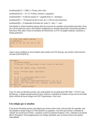 localtime(t)[0:3] -> 2000, 3, 19 (ano, mês e dia)
localtime(t)[3:6] -> 18, 33, 19 (hora, minutos e segundos)
localtime(t)[6] -> 6 (dia da semana; 0 = segunda-feira; 6 = domingo)
localtime(t)[7] -> 79 (número do dia no ano; de 1 a 366 em anos bissextos)
localtime(t)[8] -> 0 (indicador de horário de verão; 0 = não; 1 = sim)
Esta função se chama localtime porque além de converter de segundos transcorridos para data e hora,
ela o faz levando em conta o fuso horário configurado no sistema operacional, fornecendo portanto a
hora local. Para saber a hora no meridiano de Greenwich, ou UTC no jargão moderno, usaríamos a
função gmtime():
>>> from time import gmtime
>>> gmtime(t)
(2000, 3, 19, 21, 33, 19, 6, 79,
0)
>>>
Agora vamos combinar as novas funções para montar um CGI, hora.py, que mostre a hora local do
servidor (LISTAGEM 2).
Listagem 2
1 #!/python/python
2 # hora.py - CGI que exibe a hora local do servidor
3
4 from time import time, localtime
5
6 print 'Content-type: text/html'
7 print
8
9 h, m, s = localtime(time())[3:6]
10 print '<HTML><BODY>'
11 print '<H1>Hora: %02d:%02d:%02d</H1>' % (h, m, s)
12 print '<P>* de acordo com o relógio interno deste
servidor</P>'
13 print '</BODY></HTML>'
Uma vez salvo no diretório cgi-bin, este script poderá ser acessado pela URL http:// 127.0.0.1/cgi-
bin/hora.py. A página gerada conterá a hora, minutos e segundos do instante em que ela foi invocada.
Qual o defeito do nosso relógio em CGI? Experimente e você verá.
Um relógio que se atualiza
É um pouco frustrante acessar uma página que mostra a hora certa, com precisão de segundos, mas
fica parada no tempo (Figura 2). Para atualizar os segundos, você tem que acionar o comando de
"reload" do seu browser (Exibir ¡ Atualizar ou [F5] no Internet Explorer; View ¡ Reload ou [Control]
[R] no Navigator). Nossa página parece um relógio quebrado, que só mostra a hora certa quanto
chacoalhado.
 