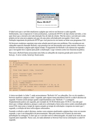 O ideal seria que o servidor atualizasse a página que está no seu browser a cada segundo.
Infelizmente, isso é impossível. Como já dissemos, o protocolo HTTP é do tipo cliente-servidor, e isto
quer dizer que a iniciativa de toda interação fica do lado do cliente. Não há como o servidor por conta
própria enviar uma nova página sem que ela seja antes solicitada pelo navegador. Esta é uma
limitação importante do protocolo HTTP que você precisa ter em mente ao bolar seus programas CGI.
Os browsers modernos suportam uma uma solução parcial para este problema. Eles reconhecem um
cabeçalho especial chamado Refresh, cuja presença em um documento serve para instruir o browser a
solicitar novamente a página após algum tempo. O argumento do Refresh é um número de segundos
que o navegador deve esperar para pedir a atualização. Logo veremos como isso funciona na prática.
Para usar o Refresh basta acrescentar uma linha ao cabeçalho da resposta gerado pelo nosso CGI
hora.py. A nova versão, hora2.py ficará assim:
Listagem 3
1 #!/python/python
2 # hora2.py - CGI que exibe continuamente hora local do
servidor
3
4 from time import time, localtime
5
6 print 'Content-type: text/html'
7 print 'Refresh: 0.6'
8 print
9
10 h, m, s = localtime(time())[3:6]
11 print '<HTML><BODY>'
12 print '<H1>Hora: %02d:%02d:%02d</H1>' % (h, m, s)
13 print '<P>* de acordo com o relógio interno deste
servidor</P>'
14 print '</BODY></HTML>'
A única novidade é a linha 7, onde acrescentamos "Refresh: 0.6" ao cabeçalho. Em vez de mandar o
browser atualizar a página a cada 1 segundo, após alguns testes decidimos fazê-lo a cada 6 décimos de
segundo. Fizemos assim porque quanto experimentamos com "Refresh: 1" a contagem
freqüentemente pulava um segundo, por exemplo de 10:30:20 direto para 10:30:22. Isso não quer
dizer que o relógio adiantava, porque a cada nova solicitação a hora certa estava sendo consultada pelo
nosso CGI; mas como o tempo de espera somado ao tempo de solicitação e resposta era maior que 1
segundo, a exibição da hora sofria alguns sobressaltos.
Fazendo o refresh a cada 6 décimos, muitas vezes estamos atualizando a página duas vezes no mesmo
segundo, o que é um desperdício de processamento. Mas pelo menos nos livramos da enervante
perturbação na contagem. É claro que se o servidor estiver sobrecarregado, ele pode levar mais de um
segundo para responder. Nesse caso, de nada adiantará se browser fizer novas solicitações a cada 0.6
segundo.
 