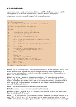 Calendário Dinâmico
Agora vamos juntar o que já sabemos sobre CGI com o módulo calendar que vimos no capítulo
anterior para fazer um protótipo rápido do nosso Calendário Dinâmico (Listagem 4).
As passagens mais interessantes da listagem 4 são comentados a seguir.
Listagem 4
1 #!/python/python
2 # calendin.py - calendário dinâmico - protótipo 1
3
4 print 'Content-type: text/htmln'
5
6 try:
7 from time import time, localtime
8 from calendar import monthcalendar
9 from string import join
10
11 ano, mes = localtime(time())[:2]
12
13 print '<HTML><TITLE>Calendário Dinâmico</TITLE>'
14 print '<BODY>'
15
16 print '<H1>Calendário do mês %02d/%04d</H1>' % (mes,
ano)
17 print '<PRE>'
18 for semana in monthcalendar(ano, mes):
19 print join( map(str, semana),'t' )
20 print '</PRE>'
21
22 except:
23 import sys
24 sys.stderr = sys.stdout
25 from traceback import print_exc
26 print '<HR><H3>Erro no CGI:</H3><PRE>'
27 print_exc()
28 print '</PRE>'
29
30 print '</BODY></HTML>'
Linha 4: logo de saída produzimos o cabeçalho mínimo necessário. A linha em branco, em vez de ser
gerada por um segundo comando print, está incluída no final própria string do cabeçalho (o 'n'
representa uma quebra de linha, e o próprio print produz outra quebra; assim obtemos a linha em
branco para encerrar o cabeçalho).
Linha 6: para facilitar a depuração, colocamos praticamente o CGI inteiro dentro de um bloco
try/except. Qualquer falha na execução deste bloco será tratada a partir da linha 23. Com isso, esse
script só deverá gerar um "Internal Server Error" se houver um erro de sintaxe, justamente o tipo de
falha mais fácil de localizar rodando o script a partir de uma linha de comando. Desta forma a
depuração fica bem mais simples.
Linhas 7 a 9: importamos várias funções, todas velhas conhecidas.
Linha 11: extraímos o ano e o mês do resultado de localtime(time()).
Linha 13: iniciamos a produção do HTML, agora colocando um título na página (que aparecerá na
barra de título da janela do browser).
Linhas 17 a 20: para simplificar a formatação do calendário, colocamos seu conteúdo entre um par de
tags <PRE></PRE>. O tag <PRE> faz com que o browser respeite as quebras de linha até o tag
</PRE>. Normalmente, o navegador ignora tabulações e quebras de linha, tratando tudo como simples
 