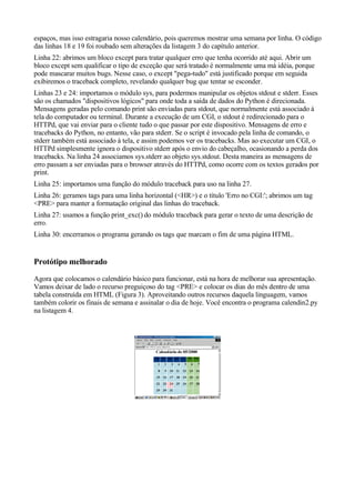 espaços, mas isso estragaria nosso calendário, pois queremos mostrar uma semana por linha. O código
das linhas 18 e 19 foi roubado sem alterações da listagem 3 do capítulo anterior.
Linha 22: abrimos um bloco except para tratar qualquer erro que tenha ocorrido até aqui. Abrir um
bloco except sem qualificar o tipo de exceção que será tratado é normalmente uma má idéia, porque
pode mascarar muitos bugs. Nesse caso, o except "pega-tudo" está justificado porque em seguida
exibiremos o traceback completo, revelando qualquer bug que tentar se esconder.
Linhas 23 e 24: importamos o módulo sys, para podermos manipular os objetos stdout e stderr. Esses
são os chamados "dispositivos lógicos" para onde toda a saída de dados do Python é direcionada.
Mensagens geradas pelo comando print são enviadas para stdout, que normalmente está associado à
tela do computador ou terminal. Durante a execução de um CGI, o stdout é redirecionado para o
HTTPd, que vai enviar para o cliente tudo o que passar por este dispositivo. Mensagens de erro e
tracebacks do Python, no entanto, vão para stderr. Se o script é invocado pela linha de comando, o
stderr também está associado à tela, e assim podemos ver os tracebacks. Mas ao executar um CGI, o
HTTPd simplesmente ignora o dispositivo stderr após o envio do cabeçalho, ocasionando a perda dos
tracebacks. Na linha 24 associamos sys.stderr ao objeto sys.stdout. Desta maneira as mensagens de
erro passam a ser enviadas para o browser através do HTTPd, como ocorre com os textos gerados por
print.
Linha 25: importamos uma função do módulo traceback para uso na linha 27.
Linha 26: geramos tags para uma linha horizontal (<HR>) e o título 'Erro no CGI:'; abrimos um tag
<PRE> para manter a formatação original das linhas do traceback.
Linha 27: usamos a função print_exc() do módulo traceback para gerar o texto de uma descrição de
erro.
Linha 30: encerramos o programa gerando os tags que marcam o fim de uma página HTML.
Protótipo melhorado
Agora que colocamos o calendário básico para funcionar, está na hora de melhorar sua apresentação.
Vamos deixar de lado o recurso preguiçoso do tag <PRE> e colocar os dias do mês dentro de uma
tabela construída em HTML (Figura 3). Aproveitando outros recursos daquela linguagem, vamos
também colorir os finais de semana e assinalar o dia de hoje. Você encontra o programa calendin2.py
na listagem 4.
 