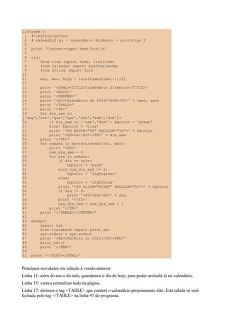 Listagem 5
1 #!/python/python
2 # calendin2.py - calendário dinâmico - protótipo 2
3
4 print 'Content-type: text/htmln'
5
6 try:
7 from time import time, localtime
8 from calendar import monthcalendar
9 from string import join
10
11 ano, mes, hoje = localtime(time())[:3]
12
13 print '<HTML><TITLE>Calendário Dinâmico</TITLE>'
14 print '<BODY>'
15 print '<CENTER>'
16 print '<H1>Calendário de %02d/%04d</H1>' % (mes, ano)
17 print '<TABLE>'
18 print '<TR>'
19 for dia_sem in
['seg','ter','qua','qui','sex','sab','dom']:
20 if dia_sem in ['sab','dom']: bgcolor = 'green'
21 else: bgcolor = 'blue'
22 print '<TH WIDTH="45" BGCOLOR="%s">' % bgcolor
23 print '<H3>%s</H3></TH>' % dia_sem
24 print '</TR>'
25 for semana in monthcalendar(ano, mes):
26 print '<TR>'
27 num_dia_sem = 0
28 for dia in semana:
29 if dia == hoje:
30 bgcolor = 'pink'
31 elif num_dia_sem >= 5:
32 bgcolor = 'lightgreen'
33 else:
34 bgcolor = 'lightblue'
35 print '<TD ALIGN="RIGHT" BGCOLOR="%s">' % bgcolor
36 if dia != 0:
37 print '<H2>%2d</H2>' % dia
38 print '</TD>'
39 num_dia_sem = num_dia_sem + 1
40 print '</TR>'
41 print '</TABLE></CENTER>'
42
43 except:
44 import sys
45 from traceback import print_exc
46 sys.stderr = sys.stdout
47 print '<HR><H3>Erro no CGI:</H3><PRE>'
48 print_exc()
49 print '</PRE>'
50
51 print '</BODY></HTML>'
Principais novidades em relação à versão anterior:
Linha 11: além do ano e do mês, guardamos o dia de hoje, para poder assinalá-lo no calendário.
Linha 15: vamos centralizar tudo na página.
Linha 17: abrimos o tag <TABLE> que conterá o calendário propriamente dito. Esta tabela só será
fechada pelo tag </TABLE> na linha 41 do programa.
 