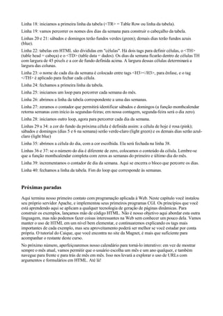Linha 18: iniciamos a primeira linha da tabela (<TR> = Table Row ou linha da tabela).
Linha 19: vamos percorrer os nomes dos dias da semana para construir o cabeçalho da tabela.
Linhas 20 e 21: sábados e domingos terão fundos verdes (green); demais dias terão fundos azuis
(blue).
Linha 22: tabelas em HTML são divididas em "células". Há dois tags para definir células, o <TH>
(table head = cabeça) e o <TD> (table data = dados). Os dias da semana ficarão dentro de células TH
com largura de 45 pixels e a cor de fundo definida acima. A largura dessas células determinará a
largura das colunas.
Linha 23: o nome de cada dia da semana é colocado entre tags <H3></H3>, para ênfase, e o tag
</TH> é aplicado para fechar cada célula.
Linha 24: fechamos a primeira linha da tabela.
Linha 25: iniciamos um loop para percorrer cada semana do mês.
Linha 26: abrimos a linha da tabela correspondente a uma das semanas.
Linha 27: zeramos o contador que permitirá identificar sábados e domingos (a função monthcalendar
retorna semanas com início às segundas-feiras; em nossa contagem, segunda-feira será o dia zero).
Linha 28: iniciamos outro loop, agora para percorrer cada dia da semana.
Linhas 29 a 34: a cor do fundo da próxima célula é definida assim: a célula de hoje é rosa (pink);
sábados e domingos (dias 5 e 6 na semana) serão verde-claro (light green) e os demais dias serão azul-
claro (light blue)
Linha 35: abrimos a célula do dia, com a cor escolhida. Ela será fechada na linha 38.
Linhas 36 e 37: se o número do dia é diferente de zero, colocamos o conteúdo da célula. Lembre-se
que a função monthcalendar completa com zeros as semanas do primeiro e último dia do mês.
Linha 39: incrementamos o contador de dia da semana. Aqui se encerra o bloco que percorre os dias.
Linha 40: fechamos a linha da tabela. Fim do loop que corresponde às semanas.
Próximas paradas
Aqui termina nosso primeiro contato com programação aplicada à Web. Neste capítulo você instalou
seu próprio servidor Apache, e implementou seus primeiros programas CGI. Os princípios que você
está aprendendo aqui se aplicam a qualquer tecnologia de geração de páginas dinâmicas. Para
construir os exemplos, lançamos mão de código HTML. Não é nosso objetivo aqui abordar esta outra
linguagem, mas não podemos fazer coisas interessantes na Web sem conhecer um pouco dela. Vamos
manter o uso de HTML em um nível bem elementar, e continuaremos explicando os tags mais
importantes de cada exemplo, mas seu aproveitamento poderá ser melhor se você estudar por conta
própria. O tutorial do Caique, que você encontra no site da Magnet, é mais que suficiente para
acompanhar o restante deste curso.
No próximo número, aperfeiçoaremos nosso calendário para torná-lo interativo: em vez de mostrar
sempre o mês atual, vamos permitir que o usuário escolha um mês e um ano qualquer, e também
navegue para frente e para trás de mês em mês. Isso nos levará a explorar o uso de URLs com
argumentos e formulários em HTML. Até lá!
 