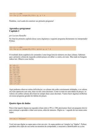 >>> d = 1.686
>>> for p in range(50,150): p, p * d
Parabéns, você acaba de construir seu primeiro programa!
Aprenda a programar
Capítulo 2
por Luciano Ramalho
No final do primeiro capítulo desse curso digitamos o seguinte programa diretamente no interpretador
Python:
>>> d = 1.686
>>> for p in range(50,150): print p, p * d
O resultado desta seqüência de comandos é uma longa lista de números em duas colunas. Sabemos
que a primeira coluna da esquerda contém preços em dólar e a outra, em reais. Mas nada na listagem
indica isto. Observe esse trecho:
95 160.17
96 161.856
97 163.542
98 165.228
99 166.914
100 168.6
101 170.286
102 171.972
103 173.658
104 175.344
105 177.03
Aqui podemos observar outras deficiências: as colunas não estão corretamente alinhadas, e os valores
em reais aparecem com uma, duas ou três casas decimais. Como se trata de uma tabela de preços, os
valores em ambas colunas deveriam ter sempre duas casas decimais. Vamos fazer algumas melhorias
em nosso programa gerador de tabelas de preços.
Quatro tipos de dados
Para evitar aquele degrau na segunda coluna entre o 99 e o 100, precisamos fazer um pequeno desvio
para começar a aprender a lidar com textos, além de números. Digite eu = seguido do seu nome entre
aspas:
>>> eu = 'Fulano'
Você tem que digitar as aspas para evitar um erro. As aspas podem ser 'simples' ou "duplas". Python
guardará uma cópia do seu nome na memória do computador, e associará o identificador eu a esse
 