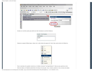 Aprenda a Programar - Controle .NET DataList




                                               Arraste um controle Label para dentro do item template do controle DataList.




                                               Estando na pagina Default.aspx, clique com o lado direito da pagina em View Code, para entrar em Default.cs




                                               Para o exemplo em questão criaremos um método chamado “CarregarDataList”. Nota-se que usaremos como
                                               fonte de dados um DataSet preenchido em tempo de execução, mas o mesmo poderia vir de um banco de dados
http://aprendaaprogramar.com.br/LeitorArtigo.aspx?p=Jkl1h/JLi8BqKe...artigo=Controle%20.NET%20%20DataList%20&t=hPVkezLaRFzfQGqBfOe7Gg== (5 of 9) [10/08/2009 12:54:52]
 