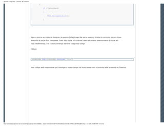 Aprenda a Programar - Controle .NET DataList

                                                          {

                                                                 if (!IsPostBack)

                                                                 {

                                                                       this.CarregaDataList();

                                                                 }




                                               Agora retorne ao modo de designer da pagina Default.aspx.Na parte superior direita do controle, de um clique
                                               e escolha a opção Edit Templates. Feito isso clique no controle Label adicionado anteriormente e clique em
                                               Edit DataBindings. Em Custom bindings adcione o seguinte código.


                                               Código:




                                               DataBinder.Eval(Container.DataItem, "Nome")




                                               Este código será responsável por interligar o nosso campo da fonte dados com o controle label presente no DataList.




http://aprendaaprogramar.com.br/LeitorArtigo.aspx?p=Jkl1h/JLi8BqKe...artigo=Controle%20.NET%20%20DataList%20&t=hPVkezLaRFzfQGqBfOe7Gg== (7 of 9) [10/08/2009 12:54:52]
 