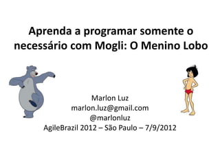 Aprenda a programar somente o
necessário com Mogli: O Menino Lobo



                    Marlon Luz
             marlon.luz@gmail.com
                   @marlonluz
     AgileBrazil 2012 – São Paulo – 7/9/2012
 