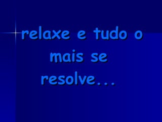 relaxe e tudo o mais se resolve... 