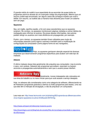 O grande mérito do rootkit é sua capacidade de se esconder de quase todos os
programas antivírus através de um avançado código de programação. Mesmo que um
arquivo rootkit seja encontrado, em alguns casos ele consegue impedir que você o
delete. Em resumo, os rootkits são a maneira mais eficiente para invadir um sistema
sem ser pego.
Spywares
Spy, em inglês, significa espião, e foi com essa característica que os spywares
surgiram. No começo, os spywares monitoravam páginas visitadas e outros hábitos de
navegação para informar os autores. De posse dessas informações, tais autores
podiam atingir os usuários com mais eficiência em propagandas, por exemplo.
Porém, com o tempo, os spywares também foram utilizados para roubo de
informações pessoais (como logins e senhas) e também para a modificação de
configurações do computador (como página home do seu navegador).

Hoje, os spywares ganharam atenção especial de diversas
empresas que desenvolveram programas específicos para acabar com este tipo de
malware.
Adware
O último malware dessa lista geralmente não prejudica seu computador, mas te enche
o saco, com certeza. Adwares são programas que exibem, executam ou baixam
anúncios e propagandas automaticamente e sem que o usuário possa interferir.

Geralmente, ícones indesejados são colocados em
sua área de trabalho ou no menu Iniciar para que você acesse o serviço desejado.
Hoje, os adwares são considerados como uma categoria de software, diferenciando-se
de freewares (programas gratuitos) e demos ou trials (programas para testar), uma vez
que eles têm a intenção de divulgação, e não de prejudicar um computador.

Leia mais em: http://www.tecmundo.com.br/phishing/853-aprenda-as-diferencas-entrevirus-trojans-spywares-e-outros.htm#ixzz2s1B7SVGg

http://www.antispam.br/videos/cgi-invasores-g.wmv
http://josemilagre.com.br/blog/sala-de-estudos/files-de-tecnologia-privacidade-e-segurancada-informacao/

 