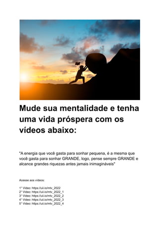 Mude sua mentalidade e tenha
uma vida próspera com os
vídeos abaixo:
"A energia que você gasta para sonhar pequena, é a mesma que
você gasta para sonhar GRANDE, logo, pense sempre GRANDE e
alcance grandes riquezas antes jamais inimagináveis"
Acesse aos vídeos:
1° Video: https://uii.io/mtv_2022
2° Video: https://uii.io/mtv_2022_1
3° Video: https://uii.io/mtv_2022_2
4° Video: https://uii.io/mtv_2022_3
5° Video: https://uii.io/mtv_2022_4
 