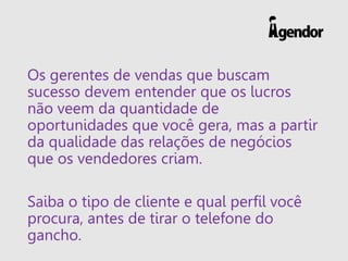 Os gerentes de vendas que buscam
sucesso devem entender que os lucros
não veem da quantidade de
oportunidades que você gera, mas a partir
da qualidade das relações de negócios
que os vendedores criam.
Saiba o tipo de cliente e qual perfil você
procura, antes de tirar o telefone do
gancho.
 