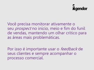 Você precisa monitorar ativamente o
seu prospect no início, meio e fim do funil
de vendas, mantendo um olhar crítico para
as áreas mais problemáticas.
Por isso é importante usar o feedback de
seus clientes e sempre acompanhar o
processo comercial.
 
