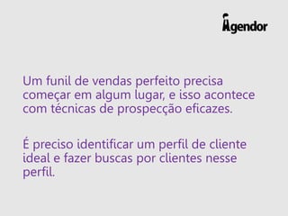 Um funil de vendas perfeito precisa
começar em algum lugar, e isso acontece
com técnicas de prospecção eficazes.
É preciso identificar um perfil de cliente
ideal e fazer buscas por clientes nesse
perfil.
 