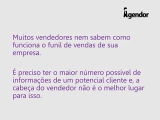 Muitos vendedores nem sabem como
funciona o funil de vendas de sua
empresa.
É preciso ter o maior número possível de
informações de um potencial cliente e, a
cabeça do vendedor não é o melhor lugar
para isso.
 
