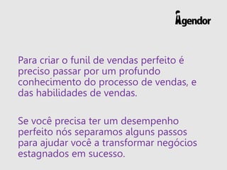 Para criar o funil de vendas perfeito é
preciso passar por um profundo
conhecimento do processo de vendas, e
das habilidades de vendas.
Se você precisa ter um desempenho
perfeito nós separamos alguns passos
para ajudar você a transformar negócios
estagnados em sucesso.
 