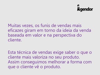 Muitas vezes, os funis de vendas mais
eficazes giram em torno da ideia da venda
baseada em valor e na perspectiva do
cliente.
Esta técnica de vendas exige saber o que o
cliente mais valoriza no seu produto.
Assim conseguimos melhorar a forma com
que o cliente vê o produto.
 