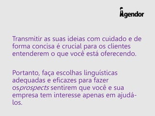 Transmitir as suas ideias com cuidado e de
forma concisa é crucial para os clientes
entenderem o que você está oferecendo.
Portanto, faça escolhas linguísticas
adequadas e eficazes para fazer
osprospects sentirem que você e sua
empresa tem interesse apenas em ajudá-
los.
 
